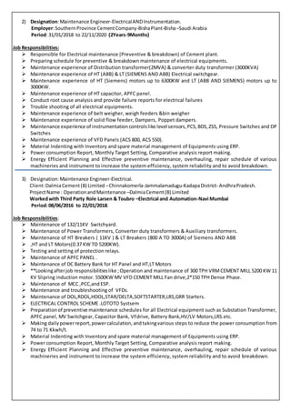 2) Designation:Maintenance Engineer-ElectricalANDInstrumentation.
Employer:SouthernProvince CementCompany-BishaPlant-Bisha–Saudi Arabia
Period:31/01/2018 to 22/11/2020 (2Years-9Months)
Job Responsibilities:
 Responsible for Electrical maintenance (Preventive & breakdown) of Cement plant.
 Preparing schedule for preventive & breakdown maintenance of electrical equipments.
 Maintenance experience of Distribution transformer(2MVA) & converter duty transformer (3000KVA)
 Maintenance experience of HT (ABB) & LT (SIEMENS AND ABB) Electrical switchgear.
 Maintenance experience of HT (Siemens) motors up to 6300KW and LT (ABB AND SIEMENS) motors up to
3000KW.
 Maintenance experience of HT capacitor, APFC panel.
 Conduct root cause analysis and provide failure reports for electrical failures
 Trouble shooting of all electrical equipments.
 Maintenance experience of belt weigher, weigh feeders &bin weigher
 Maintenance experience of solid flow feeder, Dampers, Poppet dampers.
 Maintenance experience of instrumentationcontrolslike level sensors,PCS,BDS,ZSS, Pressure Switches and DP
Switches
 Maintenance experience of VFD Panels (ACS 800, ACS 550).
 Material Indenting with Inventory and spare material management of Equipments using ERP.
 Power consumption Report, Monthly Target Setting, Comparative analysis report making.
 Energy Efficient Planning and Effective preventive maintenance, overhauling, repair schedule of various
machineries and instrument to increase the system efficiency, system reliability and to avoid breakdown.
3) Designation:Maintenance Engineer-Electrical.
Client:DalmiaCement(B) Limited –Chinnakomerla-Jammalamadugu-KadapaDistrict- AndhraPradesh.
ProjectName : OperationandMaintenance –DalmiaCement(B) Limited
Workedwith Third Party Role Larsen & Toubro –Electrical and Automation-Navi Mumbai
Period:08/06/2016 to 22/01/2018.
Job Responsibilities:
 Maintenance of 132/11KV Switchyard.
 Maintenance of Power Transformers, Converter duty transformers & Auxiliary transformers.
 Maintenance of HT Breakers ( 11KV ) & LT Breakers (800 A TO 3000A) of Siemens AND ABB
 ,HT and LT Motors(0.37 KW TO 5200KW).
 Testing and setting of protection relays.
 Maintenance of APFC PANEL .
 Maintenance of DC Battery Bank for HT Panel and HT,LT Motors
 **Lookingafterjob responsibilitieslike ;Operation and maintenance of 300 TPH VRMCEMENT MILL 5200 KW 11
KV Slipring induction motor. 5500KW MV VFD CEMENT MILL Fan drive,2*150 TPH Dense Phase.
 Maintenance of MCC ,PCC,and ESP.
 Maintenance and troubleshooting of VFDs.
 Maintenance of DOL,RDOL,HDOL,STAR/DELTA,SOFTSTARTER,LRS,GRR Starters.
 ELECTRICAL CONTROL SCHEME .LOTOTO Systsem
 Preparationof preventive maintenance schedules for all Electrical equipment such as Substation Transformer,
APFC panel, MV Switchgear, Capacitor Bank, VFdrive, Battery Bank,HV/LV Motors,LRS.etc.
 Making dailypowerreport,powercalculation,andtakingvarious steps to reduce the power consumption from
74 to 71 Kkwh/t.
 Material Indenting with Inventory and spare material management of Equipments using ERP.
 Power consumption Report, Monthly Target Setting, Comparative analysis report making.
 Energy Efficient Planning and Effective preventive maintenance, overhauling, repair schedule of various
machineries and instrument to increase the system efficiency, system reliability and to avoid breakdown.
 