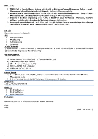 EDUCATION:
 MS/M.Tech in Electrical Power Systems with 65.10%- in 2018 from Walchand Engineering College – Sangli –
Maharashtra India Affiliated with Shivaji University Kolhapur – Maharashtra India.
 BS/B.E/B.Tech in Electrical Engineering With 62.44% –in 2016 from Walchand Engineering College – Sangli –
Maharashtra India Affiliated with Shivaji University Kolhapur – Maharashtra India .
 Diploma in Electrical Engineering with 64.24% in 2013 from Govt. Polytechnic - Khamgaon, Buldhana-
Affiliated to Maharashtra State Board of Technical Education -Maharashtra.
 Bachelor of Science inElectronics with69% in 2010 fromS.D. College.(Sanatan Dharm College),Muzaffarnagar
-Affiliated to Chaudhary Charan Singh University Meerut Uttar Pradesh - India.

Soft Skill
Highlymotivatedandenthusiastic
Skills
i. Managerial Skills
ii. Multitasking
iii. Publicspeaking
iv. Adaptable
TECHNICAL SKILLS:
1) Power Systems 2) Electrical Machines 3) Switchgear Protection 4) Drives and control.5)SAP 6) Preventive Maintenance
7) Electrical motor diagnostic 8) Motor Overhauling.
TECHNICAL DETAILS:
a) Drives:SiemensVVVFdrive (MV),VACON drive(690V & 415V).
b) 11KV/6.6KV PanelsfromSiemens.
c) LT & HT motors,LT feeders(IMCC).
d) PCC Panel (ABB) WithSoftStater.
e) 132KV GIS,132/11KV,33/11KV
CERTIFICATION:
 A ShortTerm course on PLC,SCADA,DCSfromLarsenandToubroElectrical andAutomationNavi Mumbai –
Maharashtra - India.
 5 Days WorkshopattendedatL&T Switchgear–Maintenance of LT-Breaker.
LANGUAGES:
Arabic,Urdu, English andHindi
INTRESTS:
i. Electrical Engineer
ii. Electrical Planner
iii. Electrical Inspector
Declaration:
I hereby declare that all information provided here by me is true.
Place :
Date:
(SYED ABRARUL HAQ)
 