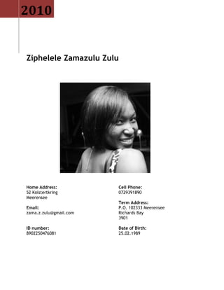 Ziphelele Zamazulu Zulu
Home Address:
52 Kolstertkring
Meerensee
Email:
zama.z.zulu@gmail.com
Cell Phone:
0729391890
Term Address:
P.O. 102333 Meerensee
Richards Bay
3901
ID number:
8902250476081
Date of Birth:
25.02.1989
2010
 