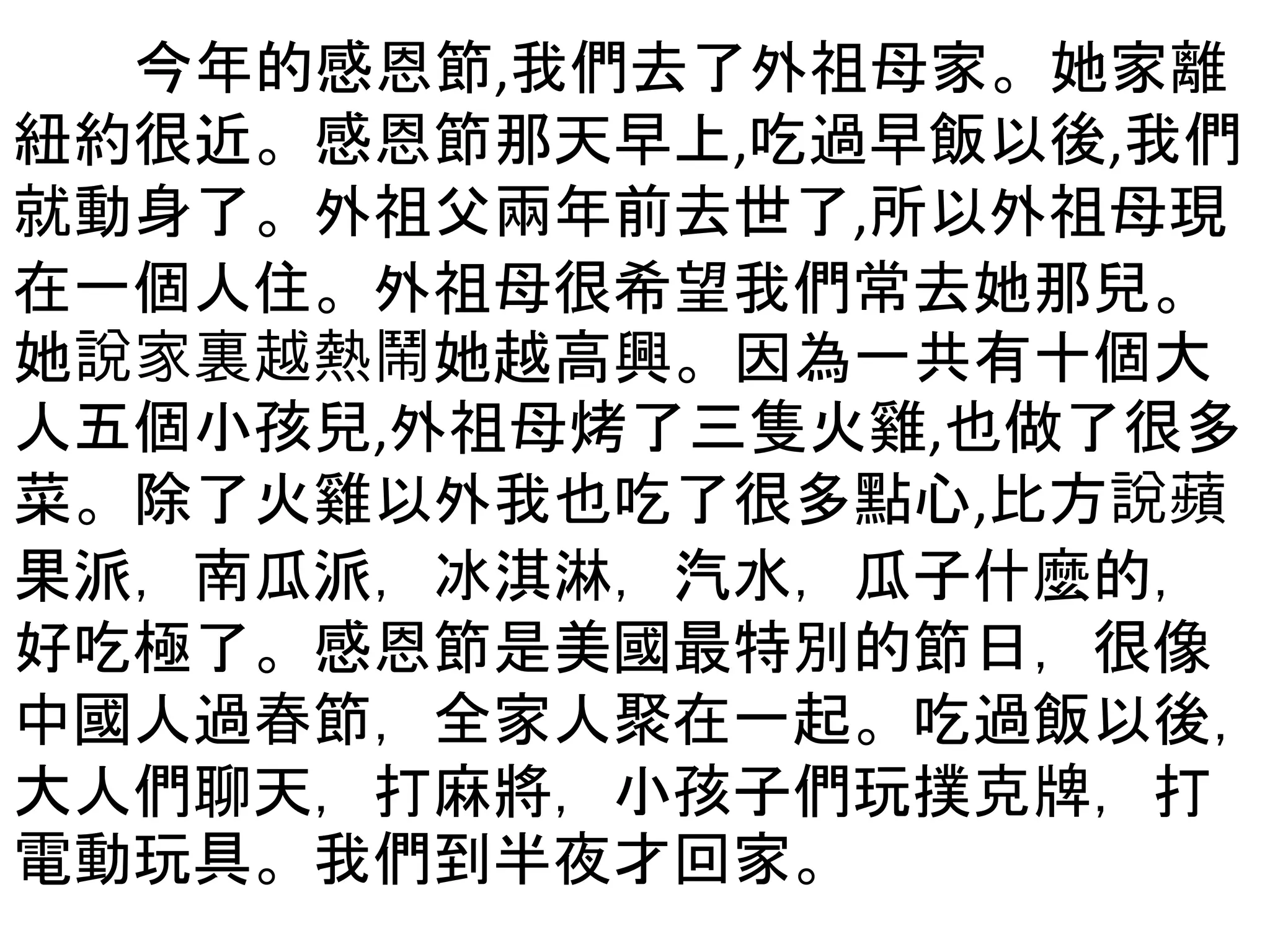 今年的感恩節,我們去了外祖母家。她家離
紐約很近。感恩節那天早上,吃過早飯以後,我們
就動身了。外祖父兩年前去世了,所以外祖母現
在一個人住。外祖母很希望我們常去她那兒。
她說家裏越熱鬧她越高興。因為一共有十個大
人五個小孩兒,外祖母烤了三隻火雞,也做了很多
菜。除了火雞以外我也吃了很多點心,比方說蘋
果派，南瓜派，冰淇淋，汽水，瓜子什麼的，
好吃極了。感恩節是美國最特別的節日，很像
中國人過春節，全家人聚在一起。吃過飯以後，
大人們聊天，打麻將，小孩子們玩撲克牌，打
電動玩具。我們到半夜才回家。
 