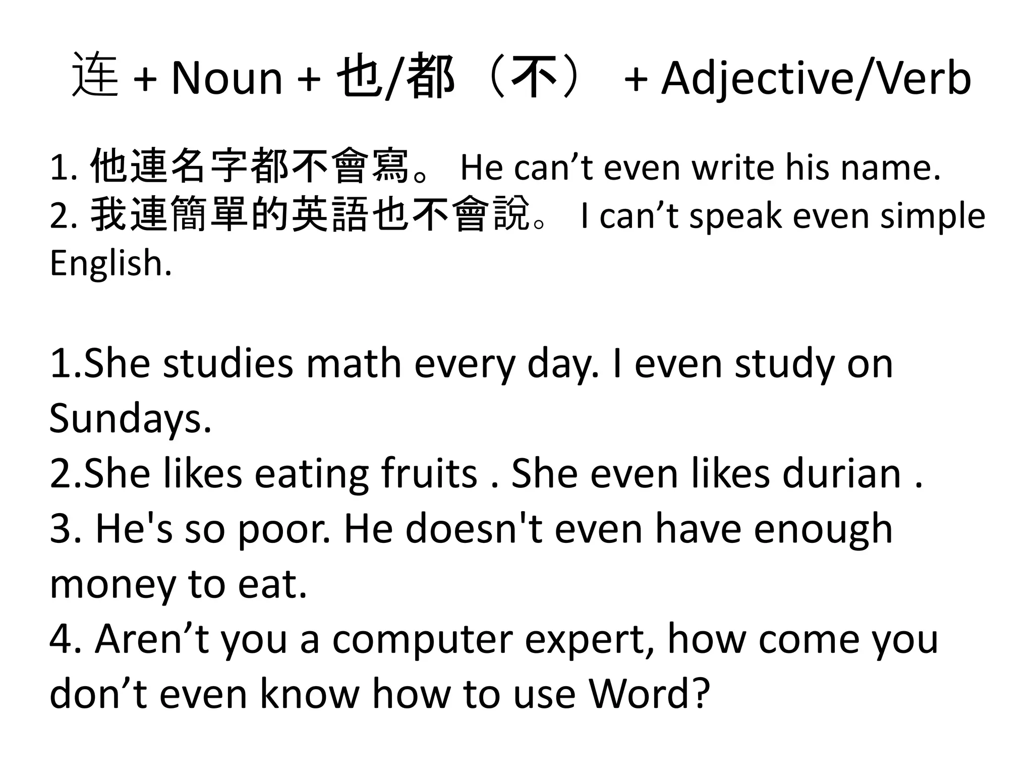 连 + Noun + 也/都（不） + Adjective/Verb
1. 他連名字都不會寫。 He can’t even write his name.
2. 我連簡單的英語也不會說。 I can’t speak even simple
English.
1.She studies math every day. I even study on
Sundays.
2.She likes eating fruits . She even likes durian .
3. He's so poor. He doesn't even have enough
money to eat.
4. Aren’t you a computer expert, how come you
don’t even know how to use Word?
 