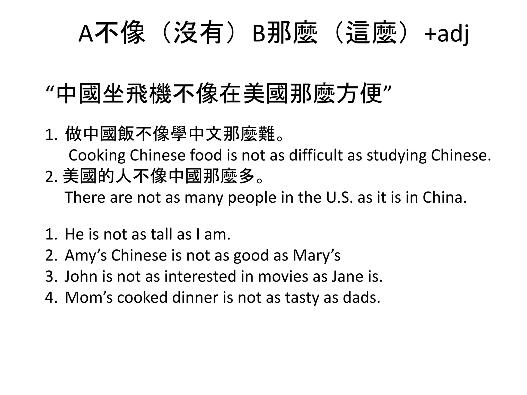 A不像（沒有）B那麼（這麼）+adj
“中國坐飛機不像在美國那麼方便”
1. 做中國飯不像學中文那麼難。
Cooking Chinese food is not as difficult as studying Chinese.
2. 美國的人不像中國那麼多。
There are not as many people in the U.S. as it is in China.
1. He is not as tall as I am.
2. Amy’s Chinese is not as good as Mary’s
3. John is not as interested in movies as Jane is.
4. Mom’s cooked dinner is not as tasty as dads.
 
