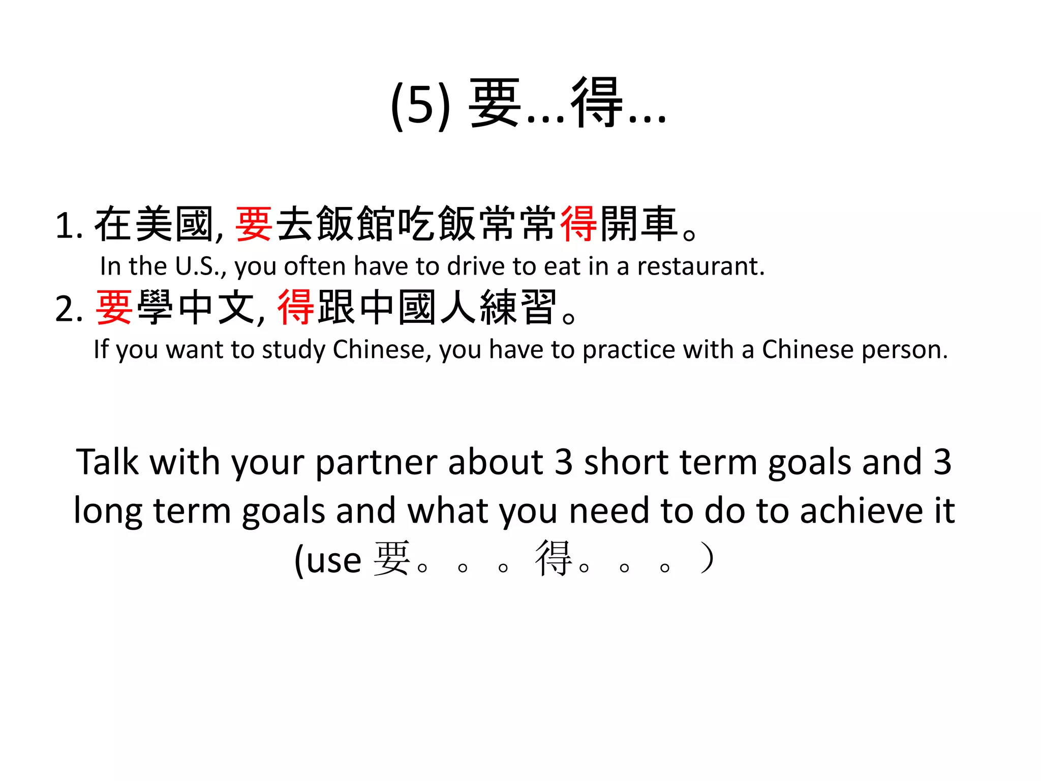 (5) 要...得...
1. 在美國, 要去飯館吃飯常常得開車。
In the U.S., you often have to drive to eat in a restaurant.
2. 要學中文, 得跟中國人練習。
If you want to study Chinese, you have to practice with a Chinese person.
Talk with your partner about 3 short term goals and 3
long term goals and what you need to do to achieve it
(use 要。。。得。。。）
 