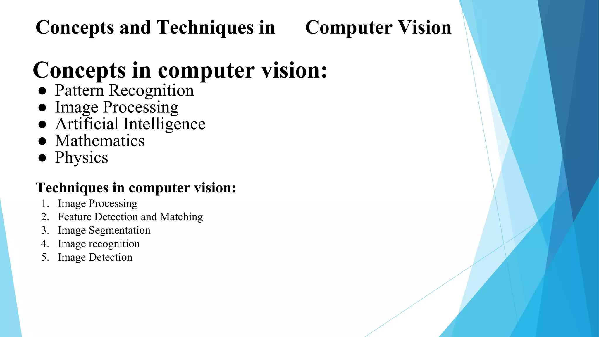 Concepts in computer vision:
● Pattern Recognition
● Image Processing
● Artificial Intelligence
● Mathematics
● Physics
Concepts and Techniques in Computer Vision
Techniques in computer vision:
1. Image Processing
2. Feature Detection and Matching
3. Image Segmentation
4. Image recognition
5. Image Detection
 