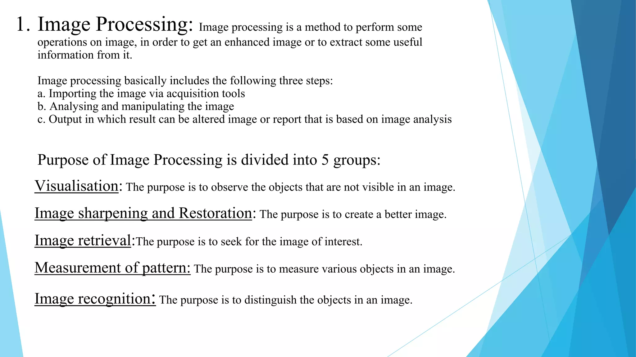 1. Image Processing: Image processing is a method to perform some
operations on image, in order to get an enhanced image or to extract some useful
information from it.
Image processing basically includes the following three steps:
a. Importing the image via acquisition tools
b. Analysing and manipulating the image
c. Output in which result can be altered image or report that is based on image analysis
Purpose of Image Processing is divided into 5 groups:
Visualisation: The purpose is to observe the objects that are not visible in an image.
Image sharpening and Restoration: The purpose is to create a better image.
Image retrieval:The purpose is to seek for the image of interest.
Measurement of pattern: The purpose is to measure various objects in an image.
Image recognition:The purpose is to distinguish the objects in an image.
 