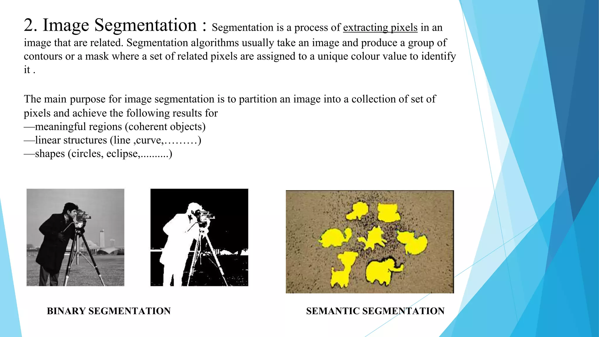 2. Image Segmentation : Segmentation is a process of extracting pixels in an
image that are related. Segmentation algorithms usually take an image and produce a group of
contours or a mask where a set of related pixels are assigned to a unique colour value to identify
it .
The main purpose for image segmentation is to partition an image into a collection of set of
pixels and achieve the following results for
—meaningful regions (coherent objects)
—linear structures (line ,curve,………)
—shapes (circles, eclipse,..........)
BINARY SEGMENTATION SEMANTIC SEGMENTATION
 