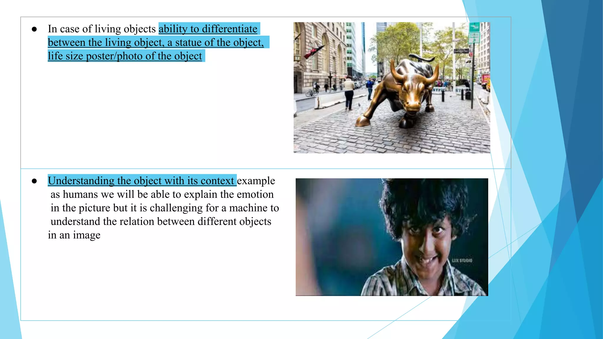 ● In case of living objects ability to differentiate
between the living object, a statue of the object,
life size poster/photo of the object
● Understanding the object with its context example
as humans we will be able to explain the emotion
in the picture but it is challenging for a machine to
understand the relation between different objects
in an image
 