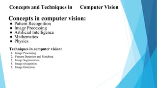 Concepts in computer vision:
● Pattern Recognition
● Image Processing
● Artificial Intelligence
● Mathematics
● Physics
Concepts and Techniques in Computer Vision
Techniques in computer vision:
1. Image Processing
2. Feature Detection and Matching
3. Image Segmentation
4. Image recognition
5. Image Detection
 