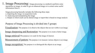 1. Image Processing: Image processing is a method to perform some
operations on image, in order to get an enhanced image or to extract some useful
information from it.
Image processing basically includes the following three steps:
a. Importing the image via acquisition tools
b. Analysing and manipulating the image
c. Output in which result can be altered image or report that is based on image analysis
Purpose of Image Processing is divided into 5 groups:
Visualisation: The purpose is to observe the objects that are not visible in an image.
Image sharpening and Restoration: The purpose is to create a better image.
Image retrieval:The purpose is to seek for the image of interest.
Measurement of pattern: The purpose is to measure various objects in an image.
Image recognition:The purpose is to distinguish the objects in an image.
 