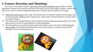 3. Feature Detection and Matching:
It is a piece of information which is relevant for solving the computation task related to a certain
application. Features may be specific structures in the image such as points,edges or objects. Features may
also be the result of a General neighborhood operation or feature detection applied to the image.
● Identify the interest point in the image. The features that are in specific locations of the images, such
as mountain peaks, building corners, doorways etc. These kinds of localised features are often called
as keypoint features.
● This feature can be matched based on their orientation and local appearance(edge profiles) are called
edges and they can also be good indicators of object boundaries.
● The local appearance around each feature point is described in some way that is (ideally) invariant
under changes in illumination translation came and in plane rotation we typically end up with a
descriptive vector for each feature point.
 