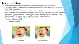 Image Detection:
● Image object detection is a technique that processes the image and detect objects in it.
● Object recognition is a process of rendering an image while object detection answers the location
of an object in the image
● Object detection uses and objects features for classifying its class.
● When it comes to apply deep machine learning to image detection, developers use Python along with
open-source libraries like OpenCV image detection, Open detection, Image AI and others. These
libraries simplify the learning process and offer a ready-to-use environment
● The commonly used techniques for object detection are
* Haar cascades algorithm
* Viola Jones algorithm
 