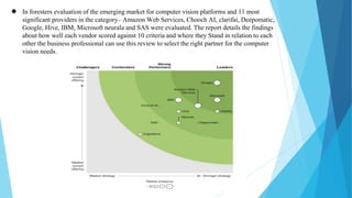 ● In foresters evaluation of the emerging market for computer vision platforms and 11 most
significant providers in the category– Amazon Web Services, Chooch AI, clarifai, Deepomatic,
Google, Hive, IBM, Microsoft neurala and SAS were evaluated. The report details the findings
about how well each vendor scored against 10 criteria and where they Stand in relation to each
other the business professional can use this review to select the right partner for the computer
vision needs.
 