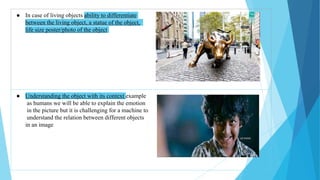 ● In case of living objects ability to differentiate
between the living object, a statue of the object,
life size poster/photo of the object
● Understanding the object with its context example
as humans we will be able to explain the emotion
in the picture but it is challenging for a machine to
understand the relation between different objects
in an image
 