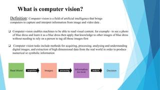 What is computer vision?
❏ Computer vision enables machines to be able to read visual content. for example– to see a photo
of blue dress and learn it as a blue dress then apply that knowledge to other images of blue dress
without needing to rely on a person to tag all those images first
❏ Computer vision tasks include methods for acquiring, processing, analysing and understanding
digital images, and extraction of high dimensional data from the real world in order to produce
numerical or symbolic information
Definition: Computer vision is a field of artificial intelligence that brings
computers to capture and interpret information from image and video data .
 