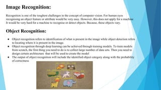 Image Recognition:
Recognition is one of the toughest challenges in the concept of computer vision. For human eyes
recogni...