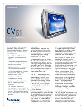 Vehicle Mount Computer
Product profile
Room to Grow
When making an IT investment, two
considerations are vital in determining
the best-fit device: how will it integrate
with the infrastructure in place today,
and how will it grow with evolving
business needs in the future?
Fortunately, the Intermec CV61 provides
the best solution both today and tomorrow.
Leveraging the latest operating system
and data processing technology, the CV61
allows you to easily convert your current
Warehouse Management System (WMS)
applications and still have the capacity to
implement next-generation applications
as your business needs grow.
The CV61 is a workhorse among vehicle
mount mobile computers. Sped by a
powerful 64-bit 1.8 GHz Intel® Atom
processor, the CV61 features a choice
of Windows 7 Professional or Windows
XP operating systems. In addition, the
CV61 offers up to 3GB RAM to support
memory-hungry ERP and WMS systems.
Drop-in Replacement Made
Easy and Affordable
If you currently have Intermec CV60 vehicle
mount computers in use, the CV61 provides
the quickest and easiest migration path to
replace them. Designed to be compatible
with CV60 mounting, cabling, keyboards,
trays, scanners and printers, the CV61
saves you money and installation time.
The integrated 9-60 VDC power supply
lowers your installation costs and provides
back-up even when your forklift battery
is down. Optional external high-voltage
and defroster power converters are
available, as well as adapter cables for use
with existing CV60 power converters.
IT managers will also find the CV61 easy
to work with as it supports standard
enterprise PC management tools for user
administration, security, anti-virus, firewall,
group policies and software updates.
Optional with the CV61, the Intermec Client
Pack terminal emulation and industrial
browser software provides fast, reliable
and secure connection to your WMS. In
addition, Intermec developer toolkits
save you time in migrating application
software in multi-device environments.
Workers will find the CV61 comfortable,
familiar and easy to master. The sharp,
bright 12.1” touch screen display is
easy to read in dimly-lit warehouse
environments as well as outdoors in
sunlight. The touch screen and rugged
external backlit keyboards are designed
for easy data input with gloved hands.
Reliable Performance
The CV61 is designed to integrate with your
network security, management systems and
your corporate standards. comprehensive
network options include 802.11 a/b/g/n
with Cisco® CCXv4 certification and
integrated EDR 2.1 Class 1.5 Bluetooth®
for best-in-class wireless range, roaming
The CV61 combines a smart design that
makes it easy to migrate from legacy
VMUs, while providing the next generation
technology to meet your business needs
well into the future.
•	 Choice of Windows® 7 Professional or
	 Windows XP Professional operating 		
	system
•	 Expandable up to 3GB RAM to support IT
	 security, antivirus, Windows upgrades
	 and future software needs
•	 Rugged construction, IP66 sealing, and
	 12.1” XGA outdoor readable display
•	 Extreme temperature option with touch
	 defroster/heater enables reliable
	 operations to -30°C (-22°F)
•	 Ready for voice with Vocollect
	 VoiceCatalyst from Intermec
•	 Optional Intermec Terminal Emulation
	 client for access to legacy WMS
	applications
•	 Tight integration with Intermec
	 scanners/imagers, voice, printers, RFID,
	 device management, client software, and
	 Medallion® services and support provide
	 the most comprehensive solution for the
	warehouse
CV61
 