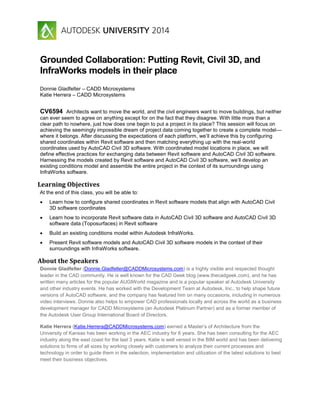 Grounded Collaboration: Putting Revit, Civil 3D, and
InfraWorks models in their place
Donnie Gladfelter – CADD Microsystems
Katie Herrera – CADD Microsystems
CV6594 Architects want to move the world, and the civil engineers want to move buildings, but neither
can ever seem to agree on anything except for on the fact that they disagree. With little more than a
clear path to nowhere, just how does one begin to put a project in its place? This session will focus on
achieving the seemingly impossible dream of project data coming together to create a complete model—
where it belongs. After discussing the expectations of each platform, we’ll achieve this by configuring
shared coordinates within Revit software and then matching everything up with the real-world
coordinates used by AutoCAD Civil 3D software. With coordinated model locations in place, we will
define effective practices for exchanging data between Revit software and AutoCAD Civil 3D software.
Harnessing the models created by Revit software and AutoCAD Civil 3D software, we’ll develop an
existing conditions model and assemble the entire project in the context of its surroundings using
InfraWorks software.
Learning Objectives
At the end of this class, you will be able to:
 Learn how to configure shared coordinates in Revit software models that align with AutoCAD Civil
3D software coordinates
 Learn how to incorporate Revit software data in AutoCAD Civil 3D software and AutoCAD Civil 3D
software data (Toposurfaces) in Revit software
 Build an existing conditions model within Autodesk InfraWorks.
 Present Revit software models and AutoCAD Civil 3D software models in the context of their
surroundings with InfraWorks software.
About the Speakers
Donnie Gladfelter (Donnie.Gladfelter@CADDMicrosystems.com) is a highly visible and respected thought
leader in the CAD community. He is well known for the CAD Geek blog (www.thecadgeek.com), and he has
written many articles for the popular AUGIWorld magazine and is a popular speaker at Autodesk University
and other industry events. He has worked with the Development Team at Autodesk, Inc., to help shape future
versions of AutoCAD software, and the company has featured him on many occasions, including in numerous
video interviews. Donnie also helps to empower CAD professionals locally and across the world as a business
development manager for CADD Microsystems (an Autodesk Platinum Partner) and as a former member of
the Autodesk User Group International Board of Directors.
Katie Herrera (Katie.Herrera@CADDMicrosystems.com) earned a Master’s of Architecture from the
University of Kansas has been working in the AEC industry for 6 years. She has been consulting for the AEC
industry along the east coast for the last 3 years. Katie is well versed in the BIM world and has been delivering
solutions to firms of all sizes by working closely with customers to analyze their current processes and
technology in order to guide them in the selection, implementation and utilization of the latest solutions to best
meet their business objectives.
 
