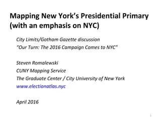 Mapping New York’s Presidential Primary
(with an emphasis on NYC)
1
City Limits/Gotham Gazette discussion
“Our Turn: The 2016 Campaign Comes to NYC”
Steven Romalewski
CUNY Mapping Service
The Graduate Center / City University of New York
www.electionatlas.nyc
April 2016
 