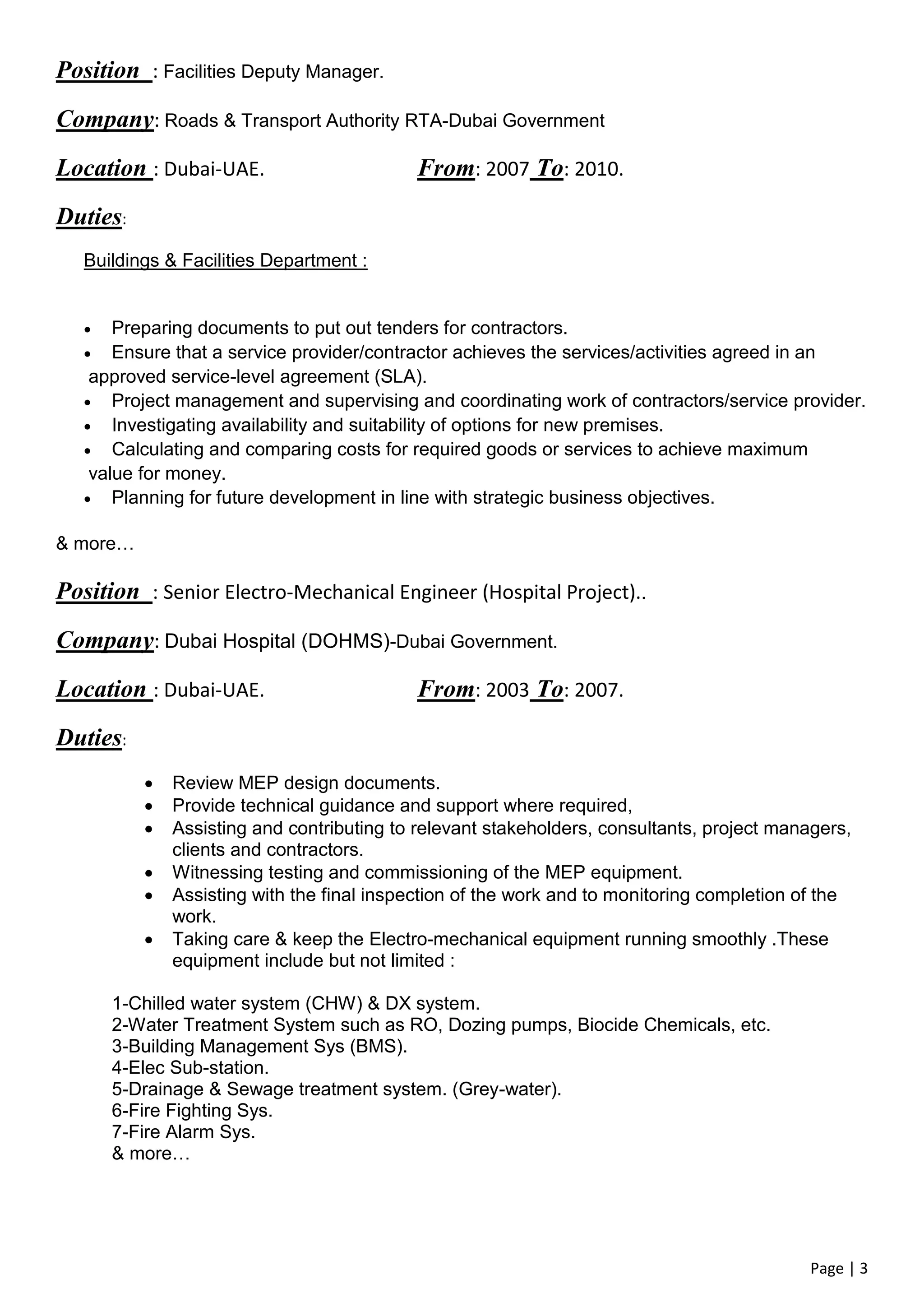 Page | 3
Position : Facilities Deputy Manager.
Company: Roads & Transport Authority RTA-Dubai Government
Location : Dubai-UAE. From: 2007 To: 2010.
Duties:
Buildings & Facilities Department :
 Preparing documents to put out tenders for contractors.
 Ensure that a service provider/contractor achieves the services/activities agreed in an
approved service-level agreement (SLA).
 Project management and supervising and coordinating work of contractors/service provider.
 Investigating availability and suitability of options for new premises.
 Calculating and comparing costs for required goods or services to achieve maximum
value for money.
 Planning for future development in line with strategic business objectives.
& more…
Position : Senior Electro-Mechanical Engineer (Hospital Project)..
Company: Dubai Hospital (DOHMS)-Dubai Government.
Location : Dubai-UAE. From: 2003 To: 2007.
Duties:
 Review MEP design documents.
 Provide technical guidance and support where required,
 Assisting and contributing to relevant stakeholders, consultants, project managers,
clients and contractors.
 Witnessing testing and commissioning of the MEP equipment.
 Assisting with the final inspection of the work and to monitoring completion of the
work.
 Taking care & keep the Electro-mechanical equipment running smoothly .These
equipment include but not limited :
1-Chilled water system (CHW) & DX system.
2-Water Treatment System such as RO, Dozing pumps, Biocide Chemicals, etc.
3-Building Management Sys (BMS).
4-Elec Sub-station.
5-Drainage & Sewage treatment system. (Grey-water).
6-Fire Fighting Sys.
7-Fire Alarm Sys.
& more…
 
