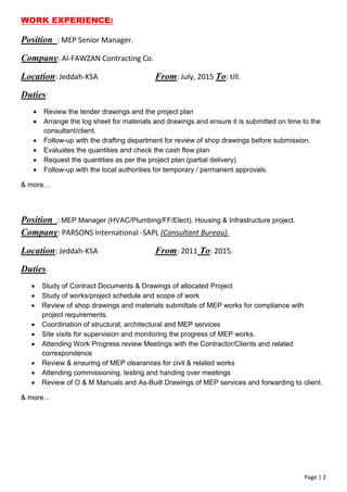 Page | 2
WORK EXPERIENCE:
Position : MEP Senior Manager.
Company: Al-FAWZAN Contracting Co.
Location: Jeddah-KSA From: July, 2015 To: till.
Duties:
 Review the tender drawings and the project plan
 Arrange the log sheet for materials and drawings and ensure it is submitted on time to the
consultant/client.
 Follow-up with the drafting department for review of shop drawings before submission.
 Evaluates the quantities and check the cash flow plan
 Request the quantities as per the project plan (partial delivery)
 Follow-up with the local authorities for temporary / permanent approvals.
& more…
Position : MEP Manager (HVAC/Plumbing/FF/Elect). Housing & Infrastructure project.
Company: PARSONS International -SAPL (Consultant Bureau).
Location: Jeddah-KSA From: 2011 To: 2015.
Duties:
 Study of Contract Documents & Drawings of allocated Project
 Study of works/project schedule and scope of work
 Review of shop drawings and materials submittals of MEP works for compliance with
project requirements.
 Coordination of structural, architectural and MEP services
 Site visits for supervision and monitoring the progress of MEP works.
 Attending Work Progress review Meetings with the Contractor/Clients and related
correspondence
 Review & ensuring of MEP clearances for civil & related works
 Attending commissioning, testing and handing over meetings
 Review of O & M Manuals and As-Built Drawings of MEP services and forwarding to client.
& more…
 