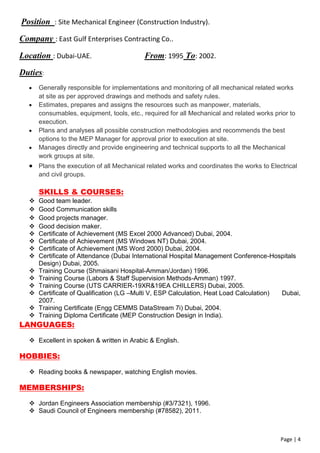 Page | 4
Position : Site Mechanical Engineer (Construction Industry).
Company : East Gulf Enterprises Contracting Co..
Location : Dubai-UAE. From: 1995 To: 2002.
Duties:
 Generally responsible for implementations and monitoring of all mechanical related works
at site as per approved drawings and methods and safety rules.
 Estimates, prepares and assigns the resources such as manpower, materials,
consumables, equipment, tools, etc., required for all Mechanical and related works prior to
execution.
 Plans and analyses all possible construction methodologies and recommends the best
options to the MEP Manager for approval prior to execution at site.
 Manages directly and provide engineering and technical supports to all the Mechanical
work groups at site.
 Plans the execution of all Mechanical related works and coordinates the works to Electrical
and civil groups.
SKILLS & COURSES:
 Good team leader.
 Good Communication skills
 Good projects manager.
 Good decision maker.
 Certificate of Achievement (MS Excel 2000 Advanced) Dubai, 2004.
 Certificate of Achievement (MS Windows NT) Dubai, 2004.
 Certificate of Achievement (MS Word 2000) Dubai, 2004.
 Certificate of Attendance (Dubai International Hospital Management Conference-Hospitals
Design) Dubai, 2005.
 Training Course (Shmaisani Hospital-Amman/Jordan) 1996.
 Training Course (Labors & Staff Supervision Methods-Amman) 1997.
 Training Course (UTS CARRIER-19XR&19EA CHILLERS) Dubai, 2005.
 Certificate of Qualification (LG –Multi V, ESP Calculation, Heat Load Calculation) Dubai,
2007.
 Training Certificate (Engg CEMMS DataStream 7i) Dubai, 2004.
 Training Diploma Certificate (MEP Construction Design in India).
LANGUAGES:
 Excellent in spoken & written in Arabic & English.
HOBBIES:
 Reading books & newspaper, watching English movies.
MEMBERSHIPS:
 Jordan Engineers Association membership (#3/7321), 1996.
 Saudi Council of Engineers membership (#78582), 2011.
 