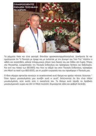 Τα ράμματα ήσαν και είναι φανερά. Φαινόταν φρεσκοσυναρμολογημένος. Διεκήρυττε δε και
ομολογούσε ότι “η Παναγία με έραψε και με ανέστησε με την Δύναμη του Υιού Της.” Κατόπιν ο
ιαθείς και αναστηθείς, κάλεσε τηλεφωνικώς όλους τους δικούς του και ήλθαν στη Συρία. Πήγαν
στο Μοναστήρι, ευχαρίστησαν την Παναγία Σεϊδανάγια και πρόσφεραν δεήσεις και δοξολογίες.
Και αντί του ποσού των 80.000$ που ήταν το τάξιμό του στην Παναγία Σεϊδανάγια, προσφέρει
στη Μονή το ποσό των 800.000$, για τη μεγάλη ευεργεσία που του προσέφερε η Παναγία μας.
Ο ίδιος σήμερα αφηγείται συνεχώς το συγκλονιστικό αυτό Θαύμα και αρχίζει πάντοτε λέγοντας: “
Όταν ήμουν μουσουλμάνος μου συνέβη αυτό κι αυτό”, δηλώνοντας ότι δεν είναι πλέον
μουσουλμάνος, ούτε αυτός ούτε η οικογένειά του. Το Θαύμα αυτό τάραξε τις Αραβικές
μουσουλμανικές χώρες και όλη τη Μέση Ανατολή, δημιούργησε σάλο και φοβερή έκπληξη.
 