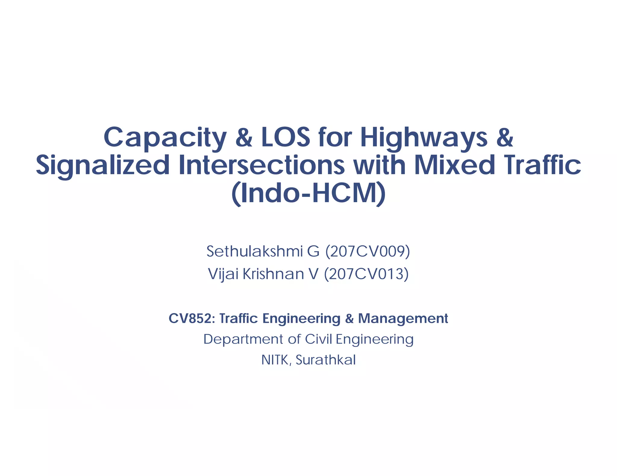 Capacity & LOS for Highways &
Signalized Intersections with Mixed Traffic
(Indo-HCM)
Sethulakshmi G (207CV009)
Vijai Krishnan V (207CV013)
CV852: Traffic Engineering & Management
Department of Civil Engineering
NITK, Surathkal
 