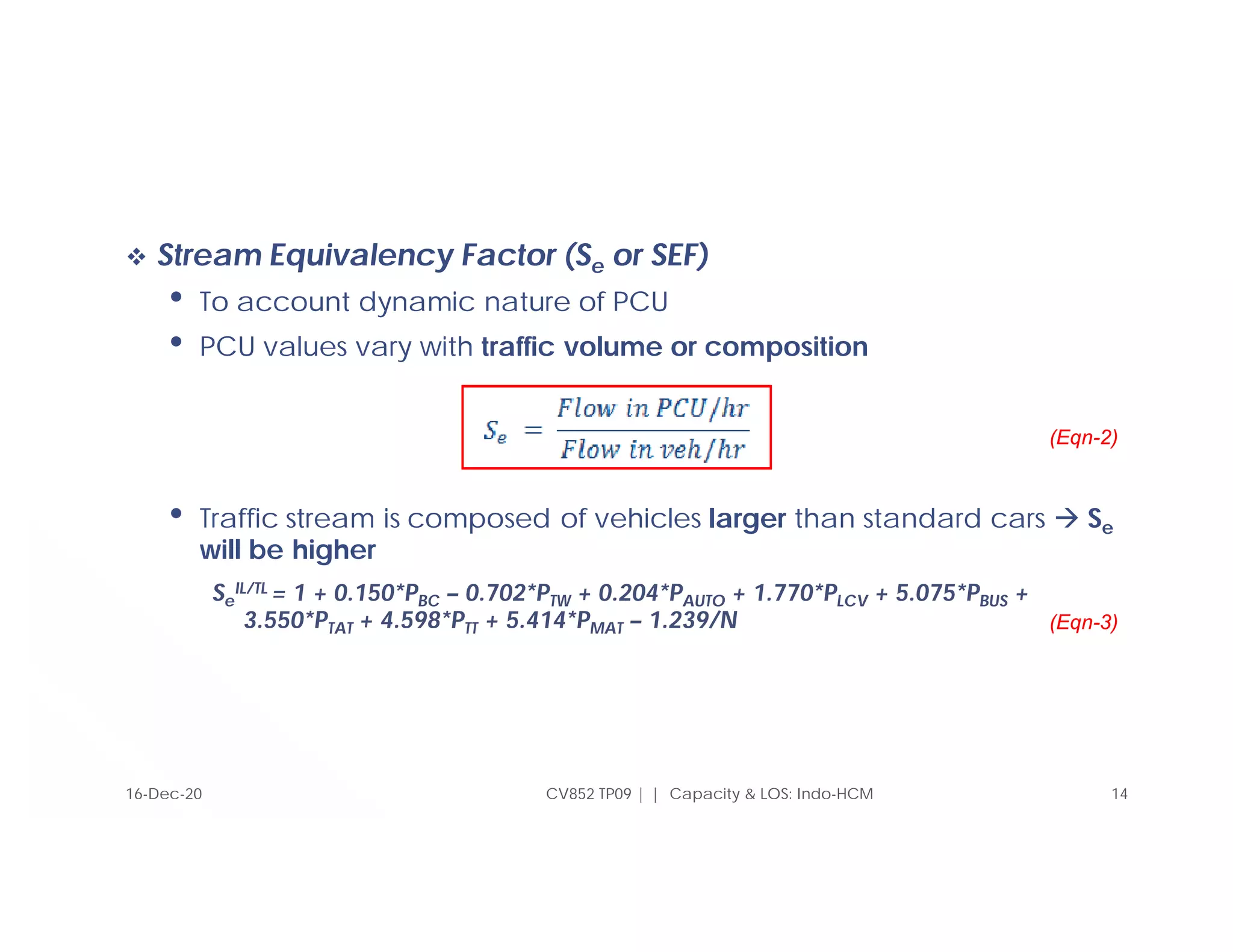  Stream Equivalency Factor (Se or SEF)
• To account dynamic nature of PCU
• PCU values vary with traffic volume or composition
• Traffic stream is composed of vehicles larger than standard cars  Se
will be higher
Se
IL/TL = 1 + 0.150*PBC – 0.702*PTW + 0.204*PAUTO + 1.770*PLCV + 5.075*PBUS +
3.550*PTAT + 4.598*PTT + 5.414*PMAT – 1.239/N
CV852 TP09 | | Capacity & LOS: Indo-HCM 14
(Eqn-2)
16-Dec-20
(Eqn-3)
 