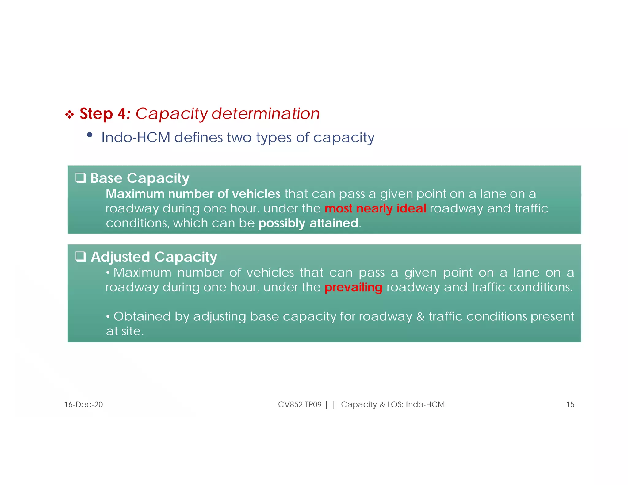  Step 4: Capacity determination
• Indo-HCM defines two types of capacity
CV852 TP09 | | Capacity & LOS: Indo-HCM 15
16-Dec-20
 Base Capacity
Maximum number of vehicles that can pass a given point on a lane on a
roadway during one hour, under the most nearly ideal roadway and traffic
conditions, which can be possibly attained.
 Adjusted Capacity
• Maximum number of vehicles that can pass a given point on a lane on a
roadway during one hour, under the prevailing roadway and traffic conditions.
• Obtained by adjusting base capacity for roadway & traffic conditions present
at site.
 