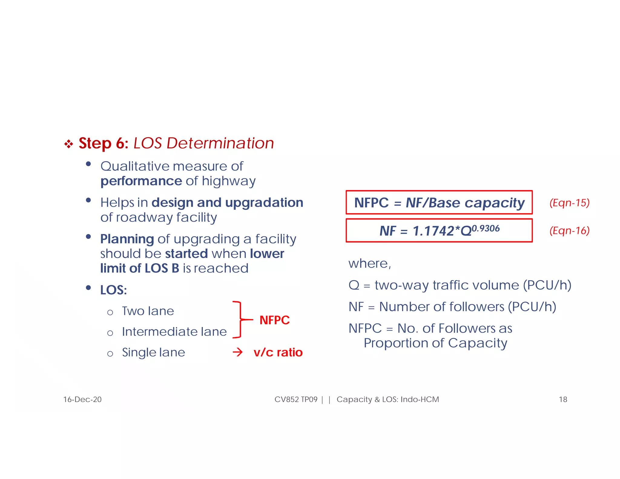  Step 6: LOS Determination
• Qualitative measure of
performance of highway
• Helps in design and upgradation
of roadway facility
• Planning of upgrading a facility
should be started when lower
limit of LOS B is reached
• LOS:
o Two lane
o Intermediate lane
o Single lane  v/c ratio
where,
Q = two-way traffic volume (PCU/h)
NF = Number of followers (PCU/h)
NFPC = No. of Followers as
Proportion of Capacity
16-Dec-20 CV852 TP09 | | Capacity & LOS: Indo-HCM 18
NFPC
NFPC = NF/Base capacity
NF = 1.1742*Q0.9306
(Eqn-15)
(Eqn-16)
 