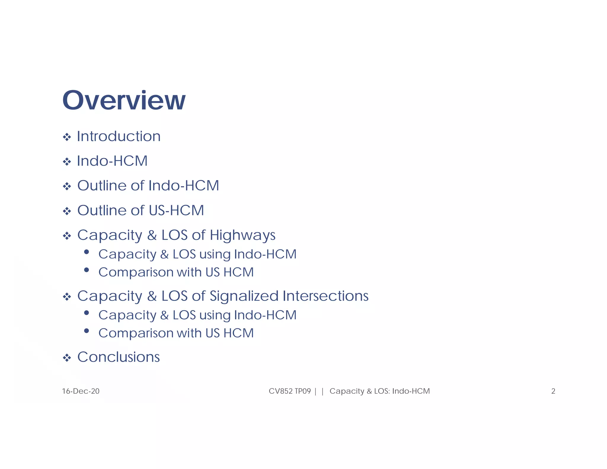 Overview
 Introduction
 Indo-HCM
 Outline of Indo-HCM
 Outline of US-HCM
 Capacity & LOS of Highways
• Capacity & LOS using Indo-HCM
• Comparison with US HCM
 Capacity & LOS of Signalized Intersections
• Capacity & LOS using Indo-HCM
• Comparison with US HCM
 Conclusions
2
CV852 TP09 | | Capacity & LOS: Indo-HCM
16-Dec-20
 