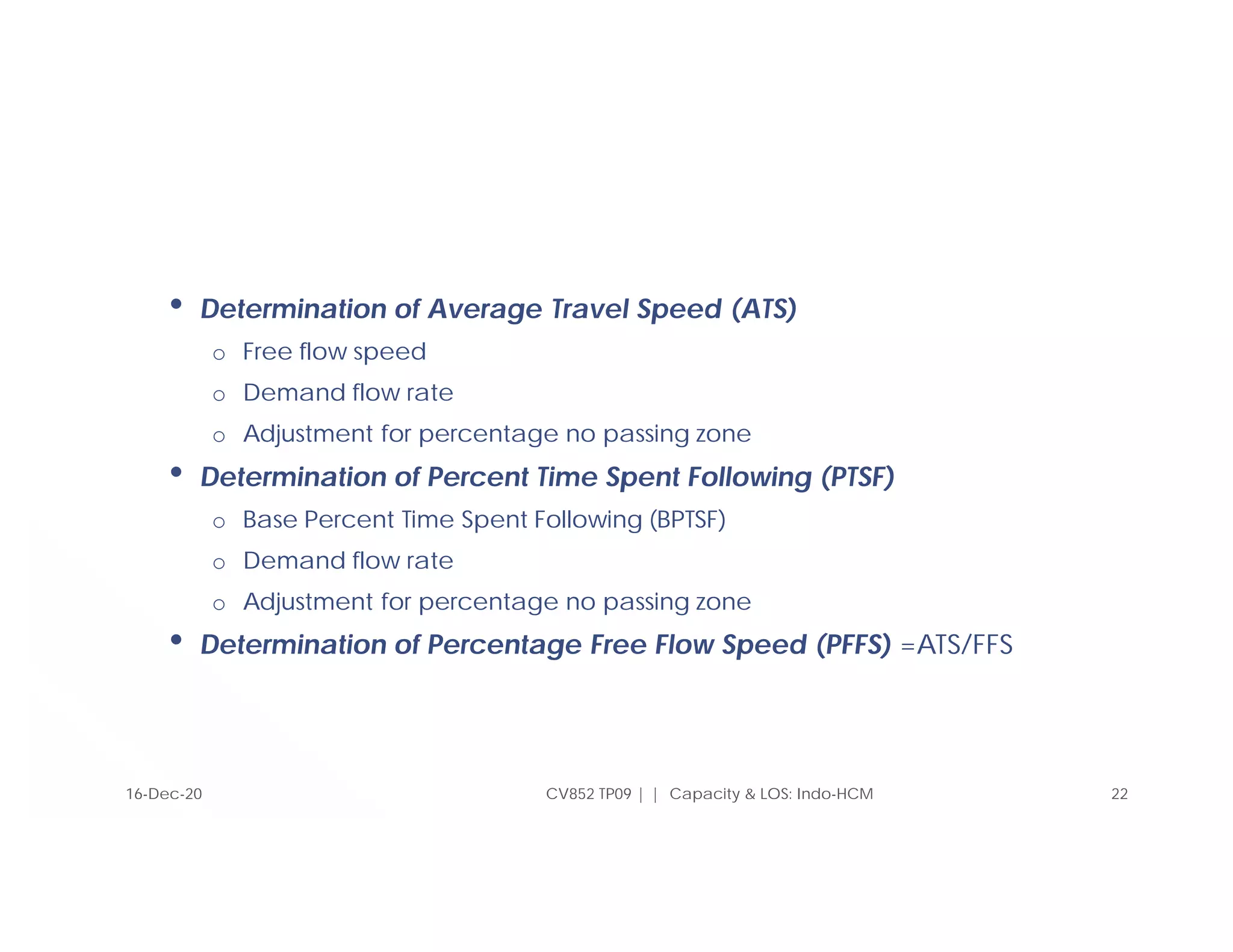 CV852 TP09 | | Capacity & LOS: Indo-HCM 22
16-Dec-20
• Determination of Average Travel Speed (ATS)
o Free flow speed
o Demand flow rate
o Adjustment for percentage no passing zone
• Determination of Percent Time Spent Following (PTSF)
o Base Percent Time Spent Following (BPTSF)
o Demand flow rate
o Adjustment for percentage no passing zone
• Determination of Percentage Free Flow Speed (PFFS) =ATS/FFS
 