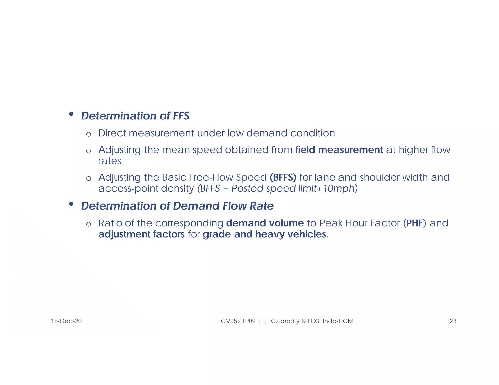 • Determination of FFS
o Direct measurement under low demand condition
o Adjusting the mean speed obtained from field measurement at higher flow
rates
o Adjusting the Basic Free-Flow Speed (BFFS) for lane and shoulder width and
access-point density (BFFS = Posted speed limit+10mph)
• Determination of Demand Flow Rate
o Ratio of the corresponding demand volume to Peak Hour Factor (PHF) and
adjustment factors for grade and heavy vehicles.
CV852 TP09 | | Capacity & LOS: Indo-HCM 23
16-Dec-20
 