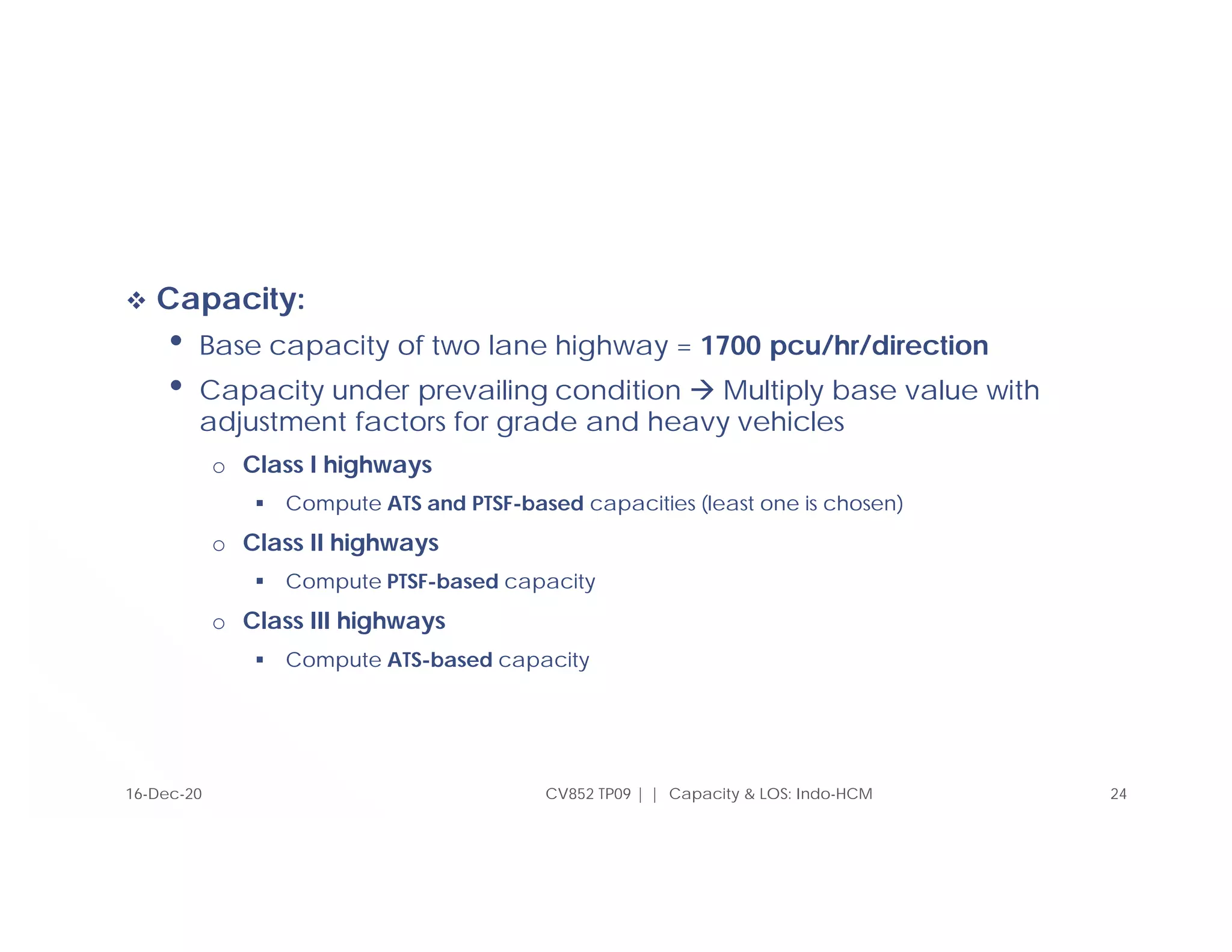  Capacity:
• Base capacity of two lane highway = 1700 pcu/hr/direction
• Capacity under prevailing condition  Multiply base value with
adjustment factors for grade and heavy vehicles
o Class I highways
 Compute ATS and PTSF-based capacities (least one is chosen)
o Class II highways
 Compute PTSF-based capacity
o Class III highways
 Compute ATS-based capacity
CV852 TP09 | | Capacity & LOS: Indo-HCM 24
16-Dec-20
 