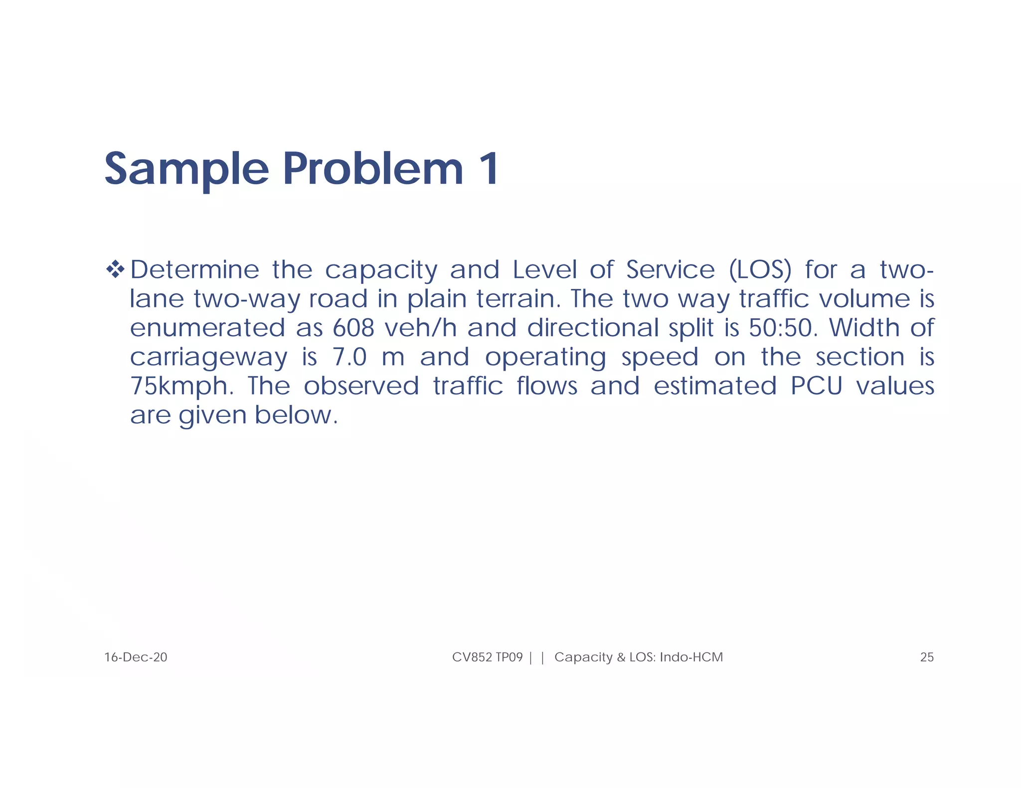 Sample Problem 1
Determine the capacity and Level of Service (LOS) for a two-
lane two-way road in plain terrain. The two way traffic volume is
enumerated as 608 veh/h and directional split is 50:50. Width of
carriageway is 7.0 m and operating speed on the section is
75kmph. The observed traffic flows and estimated PCU values
are given below.
CV852 TP09 | | Capacity & LOS: Indo-HCM 25
16-Dec-20
 