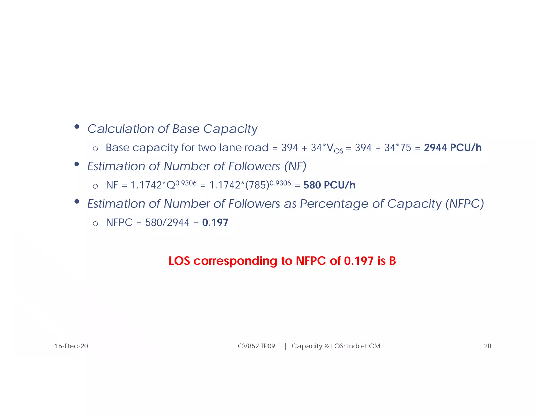 CV852 TP09 | | Capacity & LOS: Indo-HCM 28
• Calculation of Base Capacity
o Base capacity for two lane road = 394 + 34*VOS = 394 + 34*75 = 2944 PCU/h
• Estimation of Number of Followers (NF)
o NF = 1.1742*Q0.9306 = 1.1742*(785)0.9306 = 580 PCU/h
• Estimation of Number of Followers as Percentage of Capacity (NFPC)
o NFPC = 580/2944 = 0.197
LOS corresponding to NFPC of 0.197 is B
16-Dec-20
 