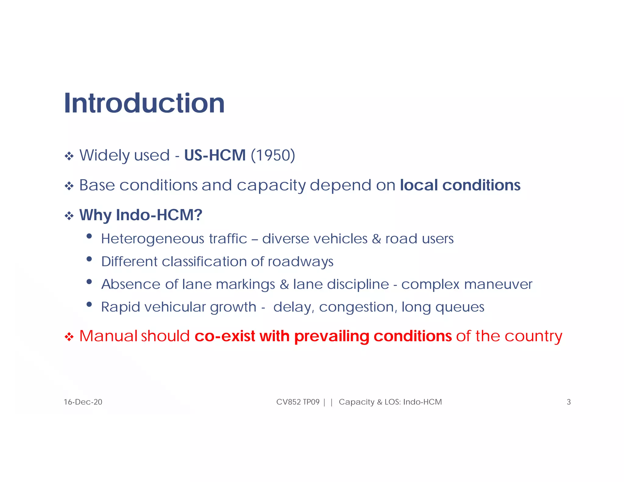 Introduction
 Widely used - US-HCM (1950)
 Base conditions and capacity depend on local conditions
 Why Indo-HCM?
• Heterogeneous traffic – diverse vehicles & road users
• Different classification of roadways
• Absence of lane markings & lane discipline - complex maneuver
• Rapid vehicular growth - delay, congestion, long queues
 Manual should co-exist with prevailing conditions of the country
3
CV852 TP09 | | Capacity & LOS: Indo-HCM
16-Dec-20
 