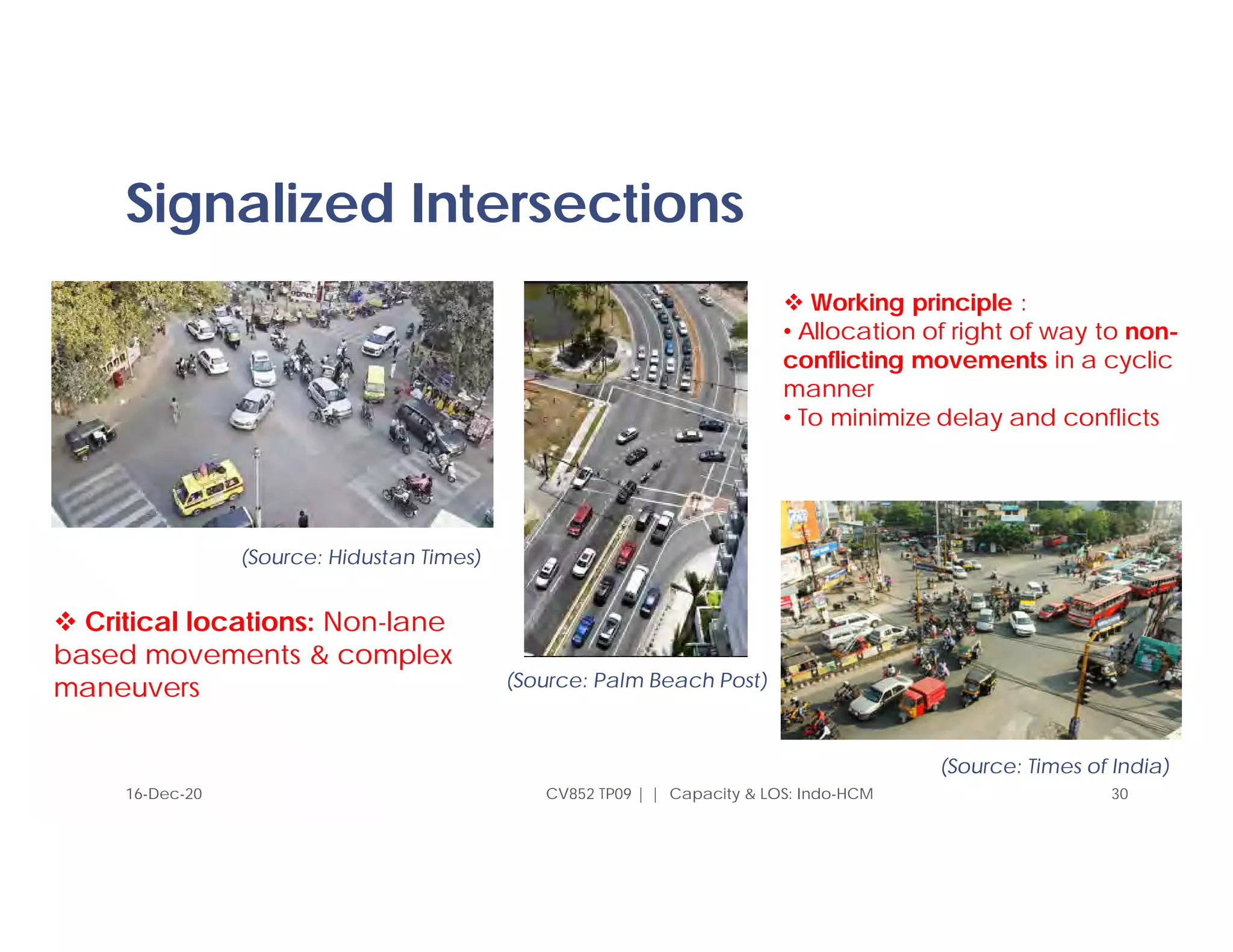 Signalized Intersections
16-Dec-20 CV852 TP09 | | Capacity & LOS: Indo-HCM 30
(Source: Hidustan Times)
(Source: Palm Beach Post)
(Source: Times of India)
 Critical locations: Non-lane
based movements & complex
maneuvers
 Working principle :
• Allocation of right of way to non-
conflicting movements in a cyclic
manner
• To minimize delay and conflicts
 