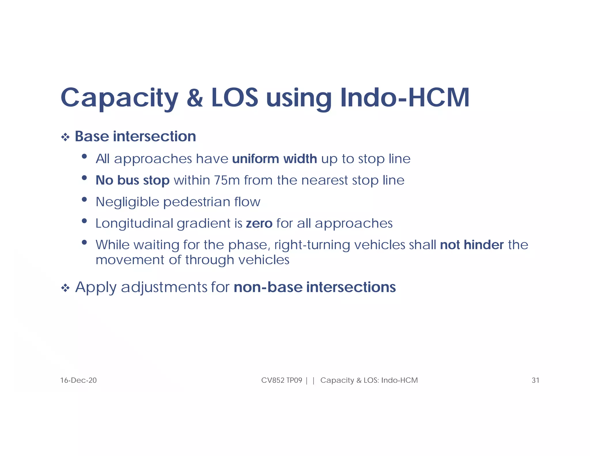 Capacity & LOS using Indo-HCM
 Base intersection
• All approaches have uniform width up to stop line
• No bus stop within 75m from the nearest stop line
• Negligible pedestrian flow
• Longitudinal gradient is zero for all approaches
• While waiting for the phase, right-turning vehicles shall not hinder the
movement of through vehicles
 Apply adjustments for non-base intersections
CV852 TP09 | | Capacity & LOS: Indo-HCM 31
16-Dec-20
 