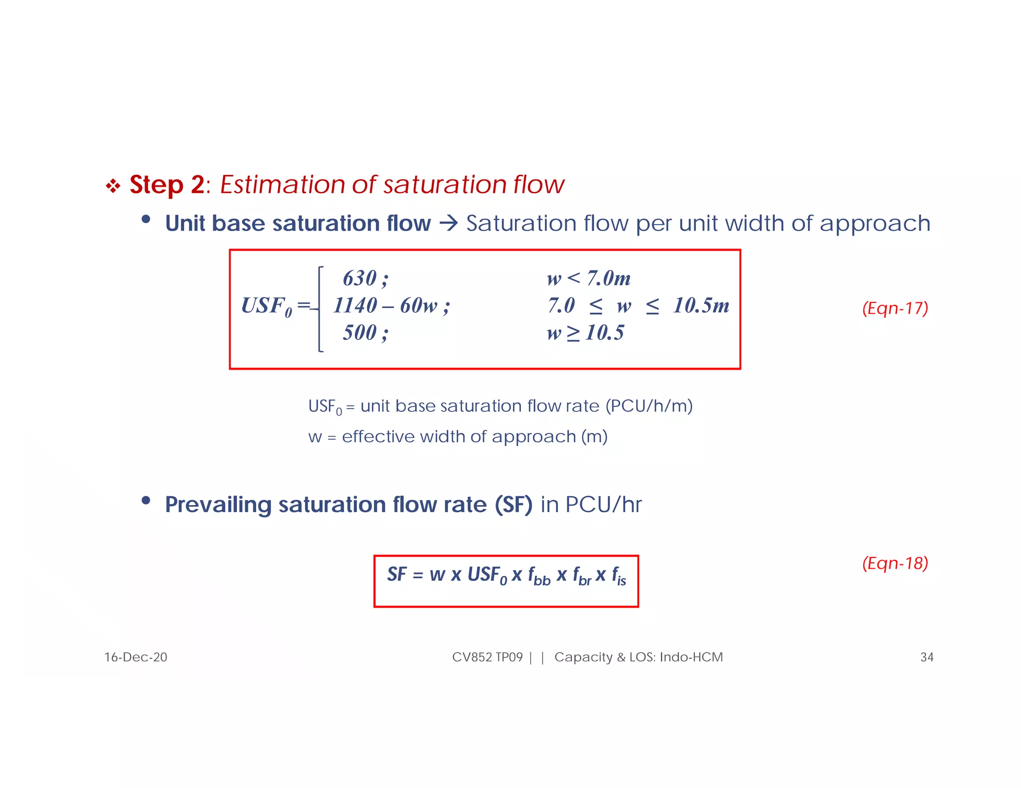 Step 2: Estimation of saturation flow
• Unit base saturation flow  Saturation flow per unit width of approach
USF0 = unit base saturation flow rate (PCU/h/m)
w = effective width of approach (m)
• Prevailing saturation flow rate (SF) in PCU/hr
SF = w x USF0 x fbb x fbr x fis
CV852 TP09 | | Capacity & LOS: Indo-HCM 34
630 ; w < 7.0m
USF0 = 1140 – 60w ; 7.0 ≤ w ≤ 10.5m
500 ; w ≥ 10.5
(Eqn-17)
16-Dec-20
(Eqn-18)
 