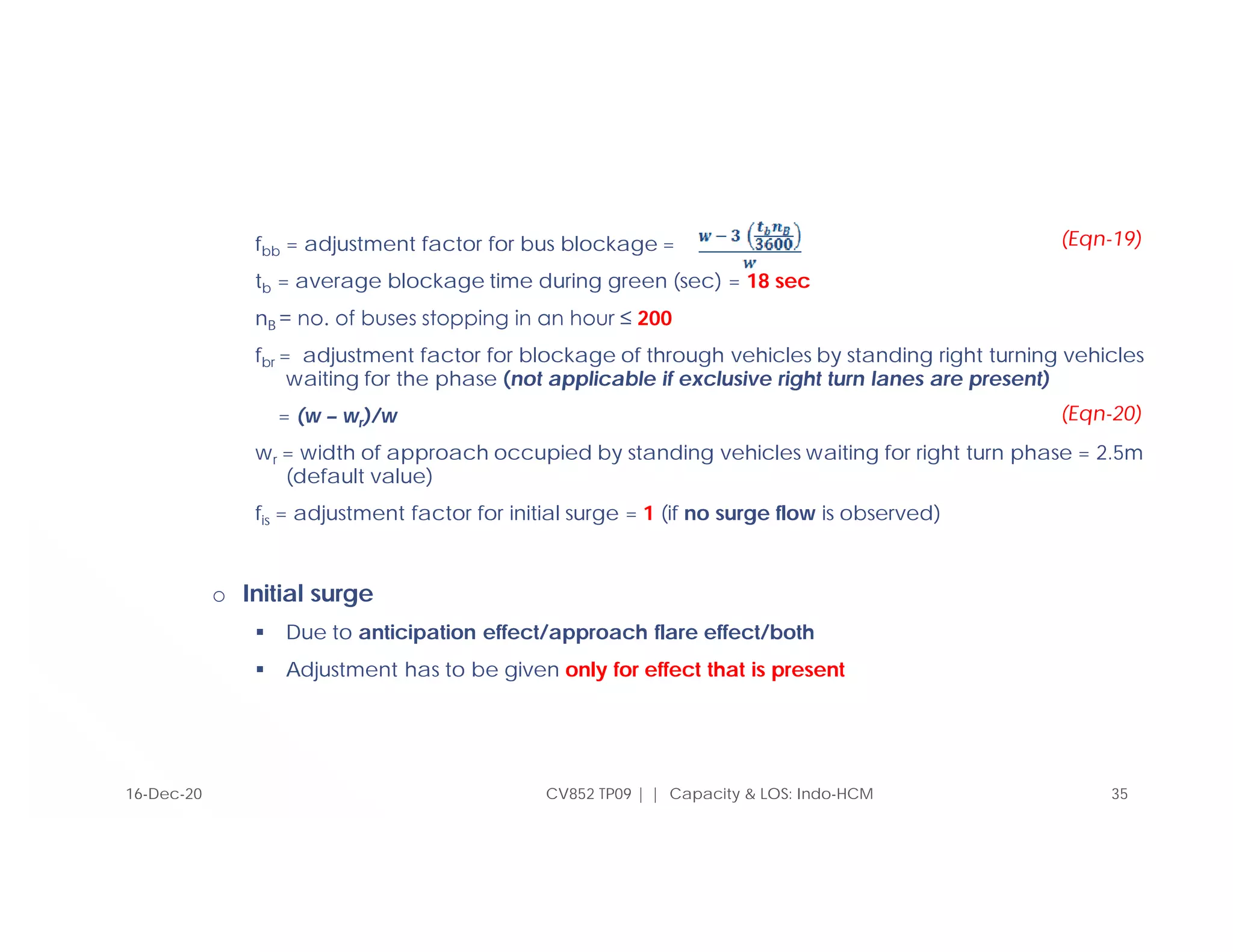 fbb = adjustment factor for bus blockage =
tb = average blockage time during green (sec) = 18 sec
nB = no. of buses stopping in an hour ≤ 200
fbr = adjustment factor for blockage of through vehicles by standing right turning vehicles
waiting for the phase (not applicable if exclusive right turn lanes are present)
= (w – wr)/w
wr = width of approach occupied by standing vehicles waiting for right turn phase = 2.5m
(default value)
fis = adjustment factor for initial surge = 1 (if no surge flow is observed)
o Initial surge
 Due to anticipation effect/approach flare effect/both
 Adjustment has to be given only for effect that is present
CV852 TP09 | | Capacity & LOS: Indo-HCM 35
(Eqn-19)
16-Dec-20
(Eqn-20)
 