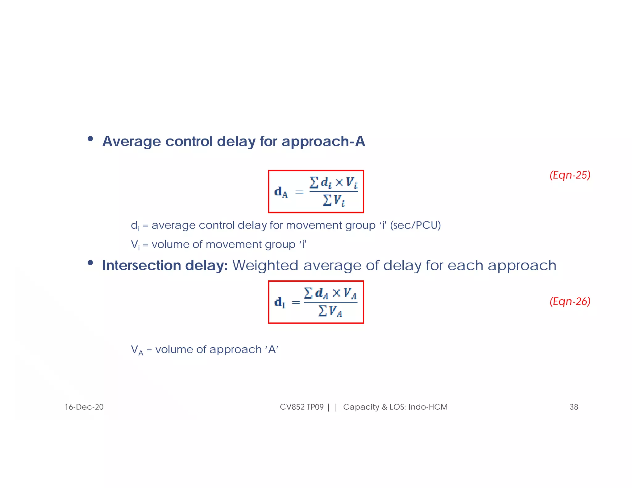 • Average control delay for approach-A
di = average control delay for movement group ‘i' (sec/PCU)
Vi = volume of movement group ‘i'
• Intersection delay: Weighted average of delay for each approach
VA = volume of approach ‘A’
CV852 TP09 | | Capacity & LOS: Indo-HCM 38
16-Dec-20
(Eqn-25)
(Eqn-26)
 