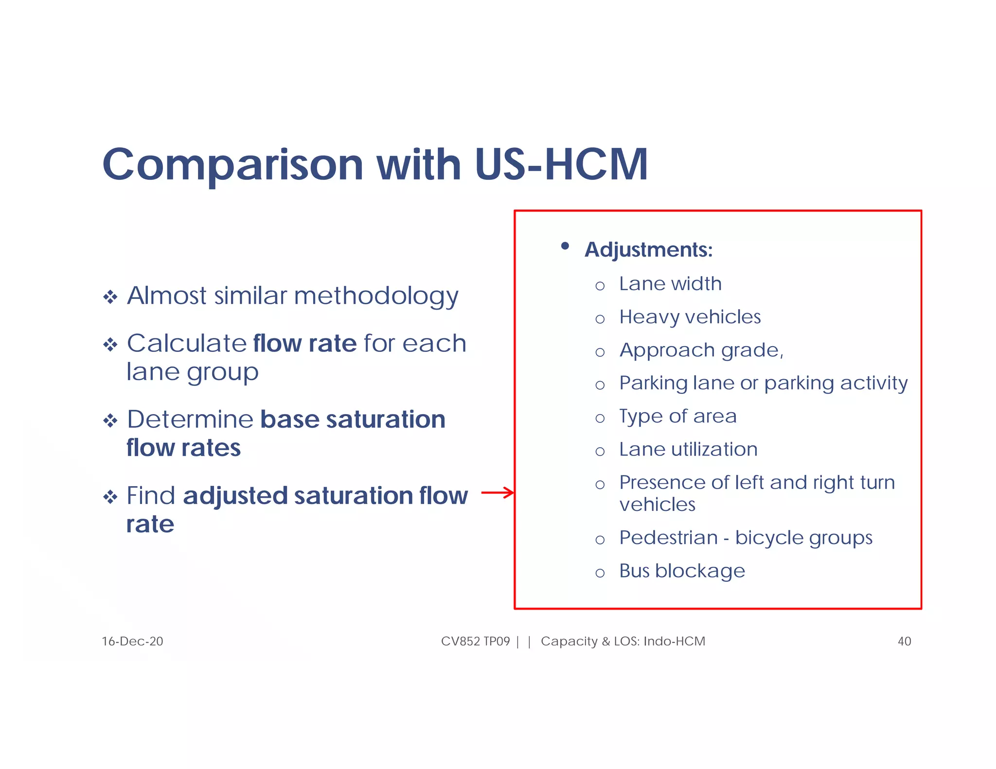 Comparison with US-HCM
 Almost similar methodology
 Calculate flow rate for each
lane group
 Determine base saturation
flow rates
 Find adjusted saturation flow
rate
• Adjustments:
o Lane width
o Heavy vehicles
o Approach grade,
o Parking lane or parking activity
o Type of area
o Lane utilization
o Presence of left and right turn
vehicles
o Pedestrian - bicycle groups
o Bus blockage
16-Dec-20 CV852 TP09 | | Capacity & LOS: Indo-HCM 40
 