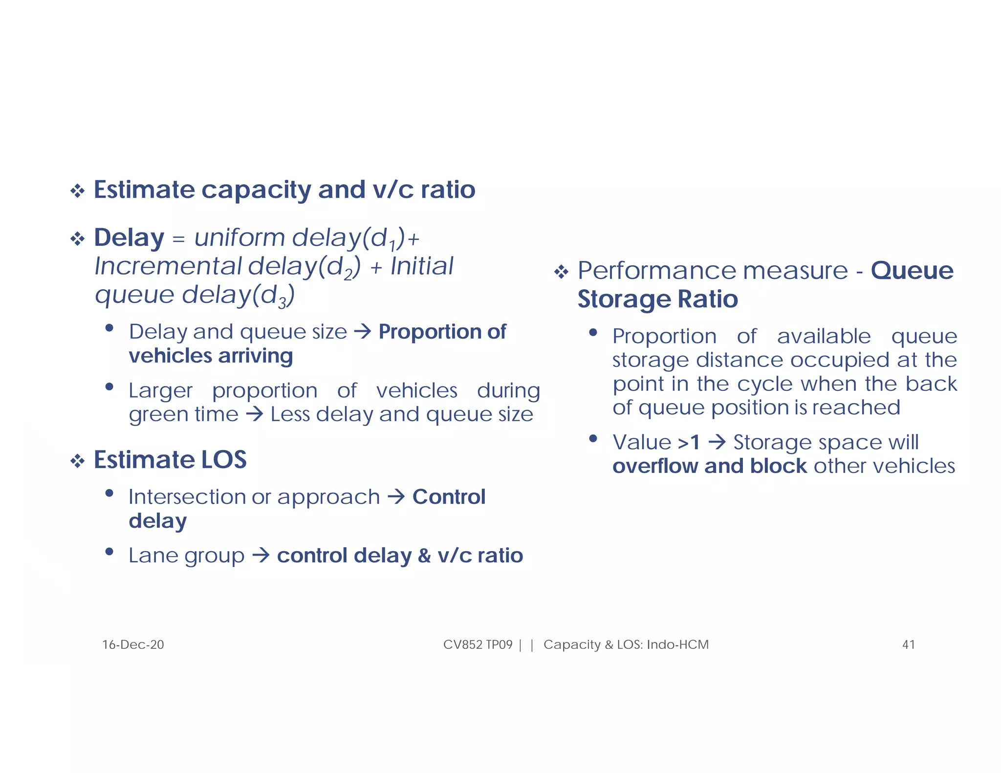  Estimate capacity and v/c ratio
 Delay = uniform delay(d1)+
Incremental delay(d2) + Initial
queue delay(d3)
• Delay and queue size  Proportion of
vehicles arriving
• Larger proportion of vehicles during
green time  Less delay and queue size
 Estimate LOS
• Intersection or approach  Control
delay
• Lane group  control delay & v/c ratio
 Performance measure - Queue
Storage Ratio
• Proportion of available queue
storage distance occupied at the
point in the cycle when the back
of queue position is reached
• Value >1  Storage space will
overflow and block other vehicles
16-Dec-20 CV852 TP09 | | Capacity & LOS: Indo-HCM 41
 