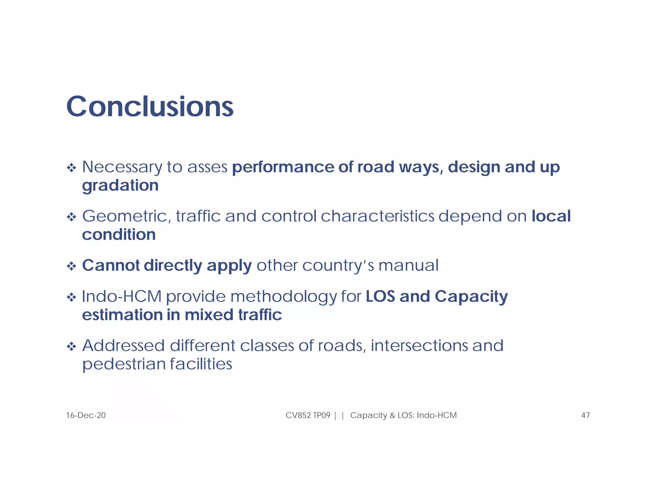 Conclusions
 Necessary to asses performance of road ways, design and up
gradation
 Geometric, traffic and control characteristics depend on local
condition
 Cannot directly apply other country’s manual
 Indo-HCM provide methodology for LOS and Capacity
estimation in mixed traffic
 Addressed different classes of roads, intersections and
pedestrian facilities
CV852 TP09 | | Capacity & LOS: Indo-HCM 47
16-Dec-20
 