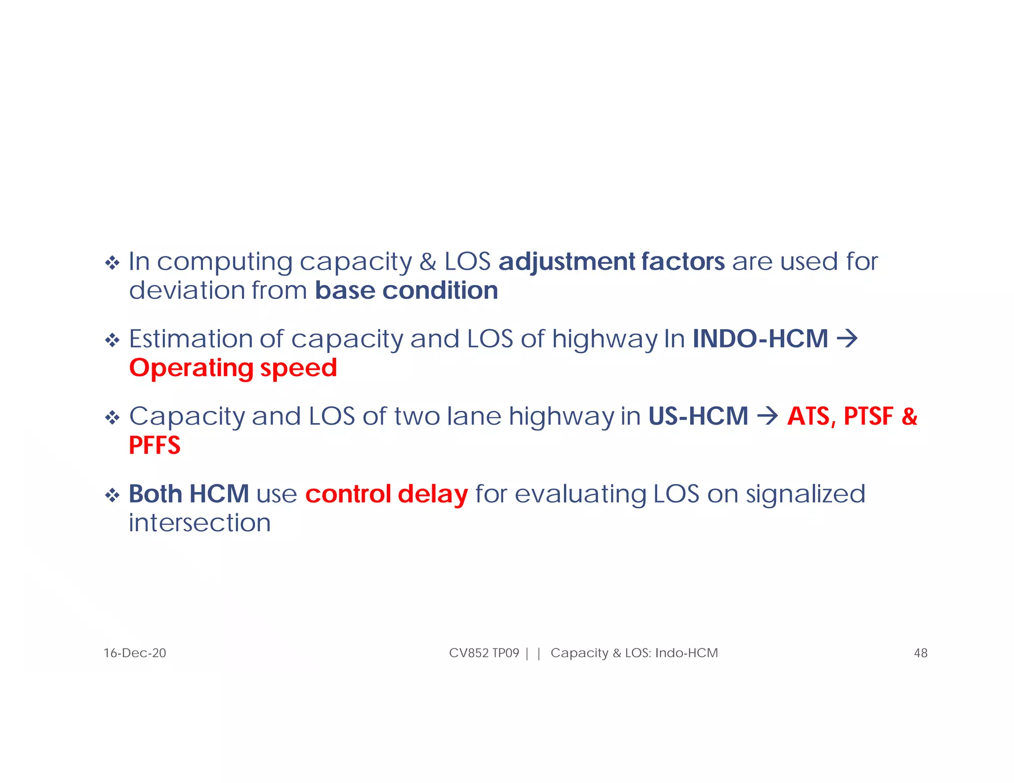  In computing capacity & LOS adjustment factors are used for
deviation from base condition
 Estimation of capacity and LOS of highway In INDO-HCM 
Operating speed
 Capacity and LOS of two lane highway in US-HCM  ATS, PTSF &
PFFS
 Both HCM use control delay for evaluating LOS on signalized
intersection
CV852 TP09 | | Capacity & LOS: Indo-HCM 48
16-Dec-20
 