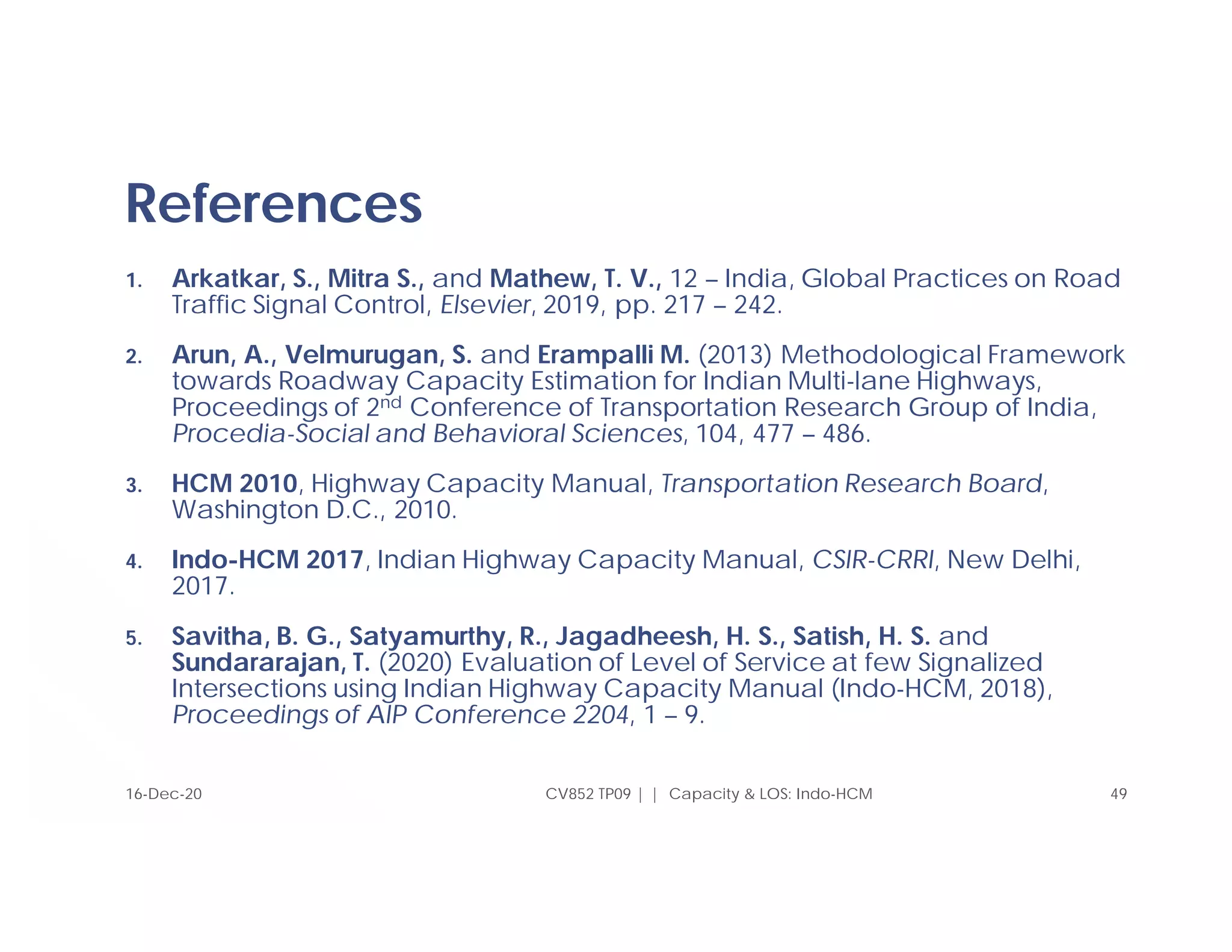 References
1. Arkatkar, S., Mitra S., and Mathew, T. V., 12 – India, Global Practices on Road
Traffic Signal Control, Elsevier, 2019, pp. 217 – 242.
2. Arun, A., Velmurugan, S. and Erampalli M. (2013) Methodological Framework
towards Roadway Capacity Estimation for Indian Multi-lane Highways,
Proceedings of 2nd Conference of Transportation Research Group of India,
Procedia-Social and Behavioral Sciences, 104, 477 – 486.
3. HCM 2010, Highway Capacity Manual, Transportation Research Board,
Washington D.C., 2010.
4. Indo-HCM 2017, Indian Highway Capacity Manual, CSIR-CRRI, New Delhi,
2017.
5. Savitha, B. G., Satyamurthy, R., Jagadheesh, H. S., Satish, H. S. and
Sundararajan, T. (2020) Evaluation of Level of Service at few Signalized
Intersections using Indian Highway Capacity Manual (Indo-HCM, 2018),
Proceedings of AIP Conference 2204, 1 – 9.
CV852 TP09 | | Capacity & LOS: Indo-HCM 49
16-Dec-20
 