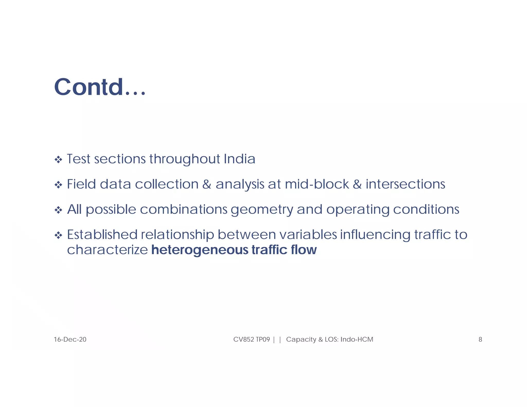Contd…
 Test sections throughout India
 Field data collection & analysis at mid-block & intersections
 All possible combinations geometry and operating conditions
 Established relationship between variables influencing traffic to
characterize heterogeneous traffic flow
CV852 TP09 | | Capacity & LOS: Indo-HCM 8
16-Dec-20
 