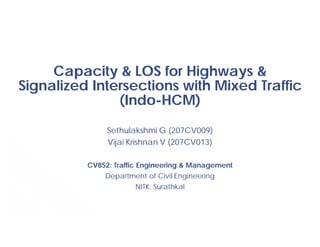 Capacity & LOS for Highways &
Signalized Intersections with Mixed Traffic
(Indo-HCM)
Sethulakshmi G (207CV009)
Vijai Krishnan V (207CV013)
CV852: Traffic Engineering & Management
Department of Civil Engineering
NITK, Surathkal
 