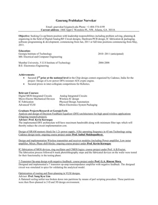 Gaurang Prabhakar Narvekar
                          Email: gnarvekar3@gatech.edu Phone: +1-404-374-4199
                      Current address: 1068 Appt C Westshire PL, NW, Atlanta, GA. 30318.

Objective: Seeking Co-op/Intern position with leadership responsibilities including problem solving, planning &
organizing in the field of Digital/Analog/RF Circuit designs, Hardware/PCB design, IC fabrication & packaging,
software programming & development; commencing from Jan, 2011 or full time positions commencing from May,
2011.

Education:
Georgia Institute of Technology                                                2010–2011 (anticipated)
MS: Electrical and Computer Engineering

Mumbai University, V.E.S Institute of Technology                               2004-2008
B.E: Electronics Engineering


Achievements:
    Secured 2nd prize at the national level in the Chip design contest organized by Cadence, India for the
       project: Design of Low-power DPA resistant AES crypto engine.
    Secured prizes in inter-collegiate competitions for Robotics.


Relevant Courses:
Digital MOS Integrated Circuits         Analog Integrated Circuits
Micro-Electro Mechanical Devices        Wireless IC design
IC Fabrication                          Physical Design Automation
Advanced VLSI                           Micro Electronics System Packaging

Graduate Projects/Research at GeorgiaTech:
Analysis and design of Decision Feedback Equalizer (DFE) architectures for high speed wireless applications
(Ongoing research project).
Advisor: Prof. Kevin Kornegay
The implemented DFE architecture will have maximum bandwidth along with minimum filter taps which will
thereby reduce the circuit implementation cost.

Design of SRAM memory block for 1.2v power supply, 1Ghz operating frequency in 45 nm Technology using
Cadence design tools: ongoing course project under Prof. Saibal Mukhopadhyay.

Design and implementation Wireless transmitter and receiver modules (including Power amplifier, Low noise
amplifier, Mixer, Phase shift blocks: ongoing course project under Prof. Kevin Kornegay

IC fabrication of MOS devices, ring oscillator and CMOS logics: course-project under Prof. A.B.Frazier.
The fabrication process followed 6 mask photolithography steps and the fabricated devices on the wafer were tested
for their functionality in the testing phase.

7-Transistor Op-amp design with negative feedback: course project under Prof. G.A. Rincon Mora.
Designed and implemented a 7 transistor op-amp transimpedance amplifier with negative feedback. The designed
circuit was simulated in spice for validating the analytical model.

Optimization of routing and floor-planning in VLSI designs.
Advisor: Prof. Sung Kyu Lim.
A flattened verilog netlist was broken down into partitions by means of perl scripting procedure. These partiti ons
were then floor-planned in 2-D and 3D design environment.
 